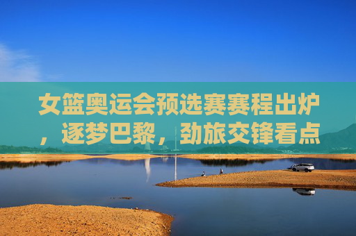 女篮奥运会预选赛赛程出炉,逐梦巴黎,劲旅交锋看点解析