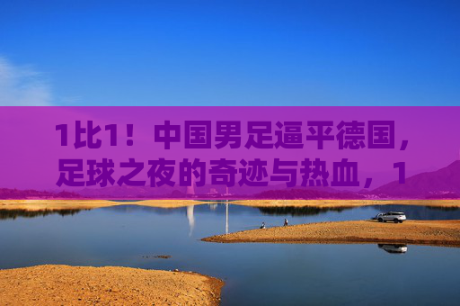 1比1！中国男足逼平德国，足球之夜的奇迹与热血，1比1！中国男足逼平德国，足球之夜的奇迹与热血