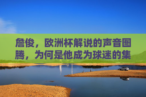 詹俊,欧洲杯解说的声音图腾,为何是他成为球迷的集体记忆,欧洲杯声音图腾詹俊,球迷的集体记忆