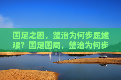国足之困,整治为何步履维艰?国足困局,整治为何步履维艰