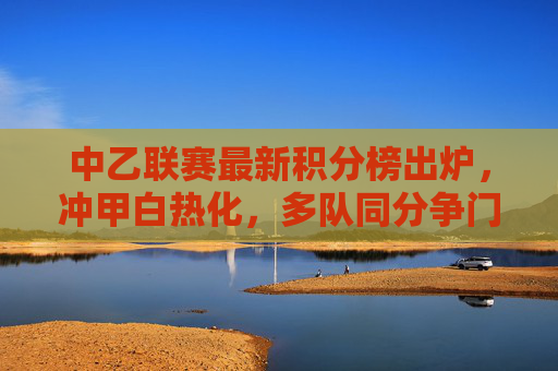 中乙联赛最新积分榜出炉，冲甲白热化，多队同分争门票，中乙积分榜出炉，冲甲白热化，多队同分争门票
