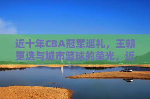 近十年CBA冠军巡礼,王朝更迭与城市篮球的荣光,近十年CBA冠军巡礼,王朝更迭与城市荣光