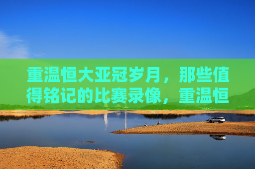 重温恒大亚冠岁月,那些值得铭记的比赛录像,重温恒大亚冠岁月,那些值得铭记的比赛录像
