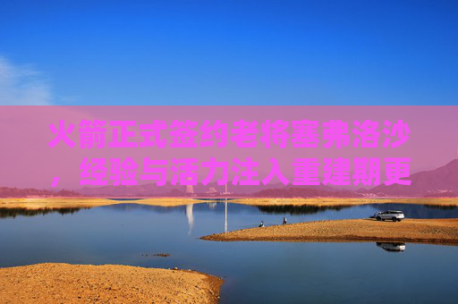 火箭正式签约老将塞弗洛沙，经验与活力注入重建期更衣室，火箭签约塞弗洛沙 经验活力注入重建期更衣室