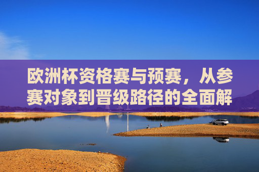 欧洲杯资格赛与预赛，从参赛对象到晋级路径的全面解析，欧洲杯资格赛与预赛，参赛对象到晋级路径全解析