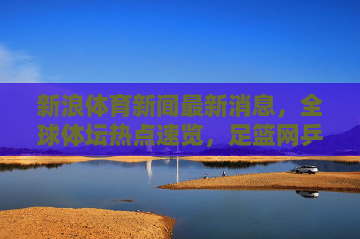 新浪体育新闻最新消息，全球体坛热点速览，足篮网乒等赛事动态全掌握，新浪体育，全球体坛热点速览 足篮网乒等赛事动态全掌握