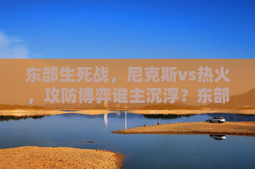 东部生死战，尼克斯vs热火，攻防博弈谁主沉浮？东部生死战，尼克斯VS热火，攻防博弈谁主沉浮？