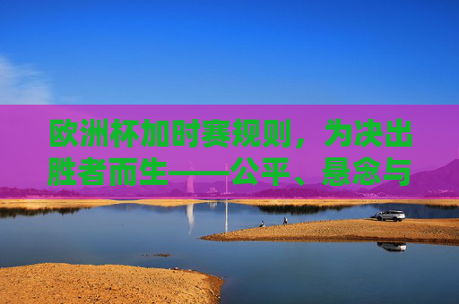 欧洲杯加时赛规则,为决出胜者而生——公平、悬念与传统的交织,欧洲杯加时赛规则,决出胜者的公平、悬念与传统交织