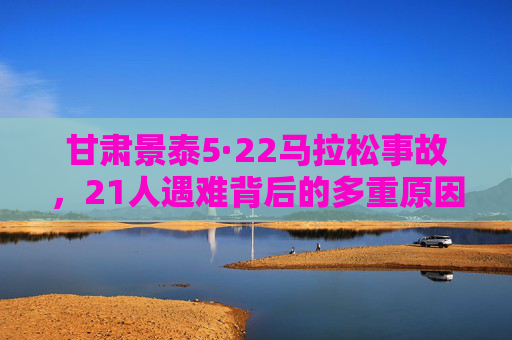 甘肃景泰5·22马拉松事故,21人遇难背后的多重原因与深刻警示,甘肃景泰5·22马拉松事故21人遇难,多重原因与深刻警示