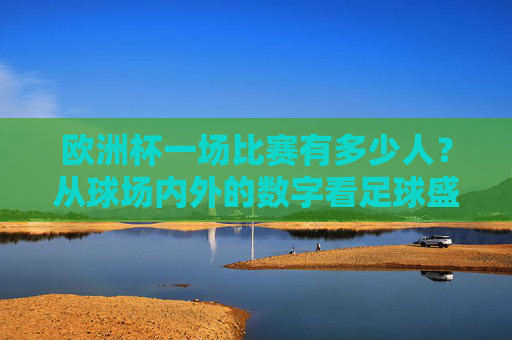 欧洲杯一场比赛有多少人?从球场内外的数字看足球盛宴的规模,欧洲杯,球场内外人数与赛事规模