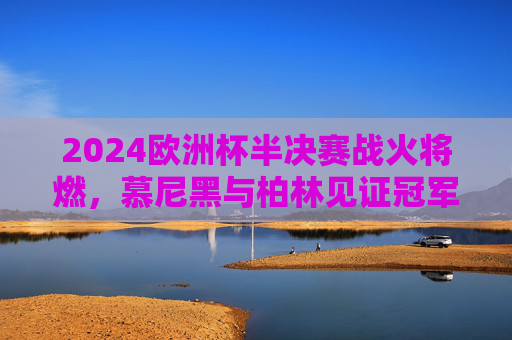2024欧洲杯半决赛战火将燃，慕尼黑与柏林见证冠军之路，2024欧洲杯半决赛，慕尼黑柏林见证冠军之路