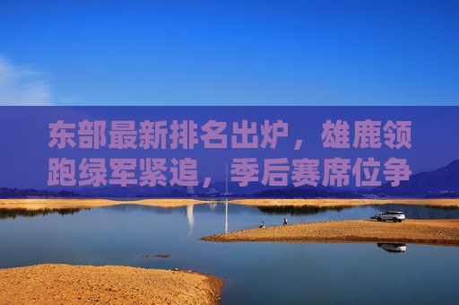 东部最新排名出炉，雄鹿领跑绿军紧追，季后赛席位争夺白热化，东部最新排名，雄鹿领跑绿军紧追，季后赛席位争夺白热化