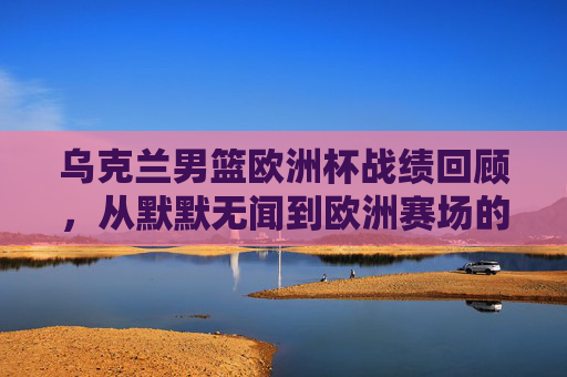 乌克兰男篮欧洲杯战绩回顾,从默默无闻到欧洲赛场的挑战者,乌克兰男篮欧洲杯之路,从默默无闻到赛场挑战者