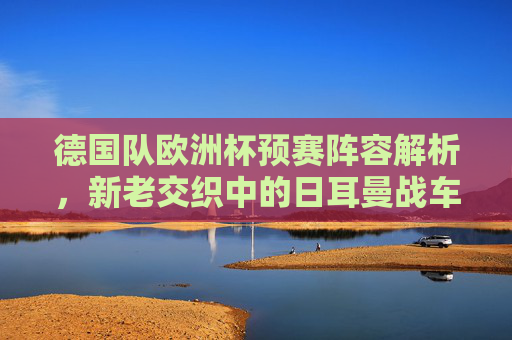 德国队欧洲杯预赛阵容解析，新老交织中的日耳曼战车如何重塑锋芒，日耳曼战车新老交织，欧洲杯预赛阵容解析重塑锋芒