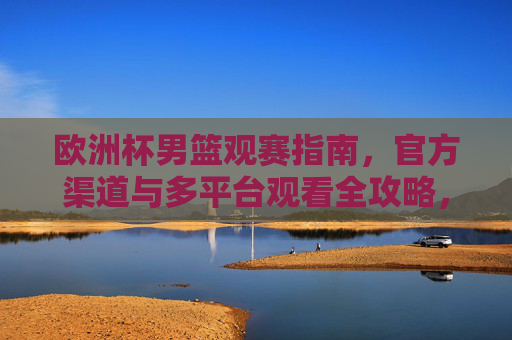 欧洲杯男篮观赛指南，官方渠道与多平台观看全攻略，欧洲杯男篮观赛指南，官方渠道与多平台观看全攻略