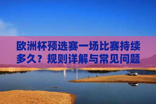 欧洲杯预选赛一场比赛持续多久？规则详解与常见问题解答，欧洲杯预选赛比赛时长、规则详解与常见问题解答