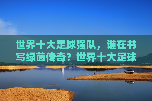 世界十大足球强队,谁在书写绿茵传奇?世界十大足球强队,谁在书写绿茵传奇?