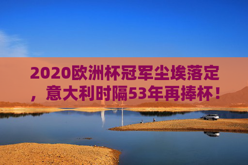 2020欧洲杯冠军尘埃落定,意大利时隔53年再捧杯!