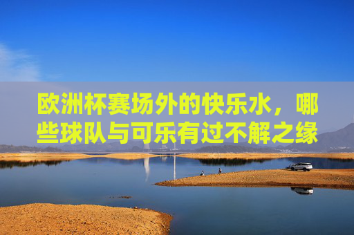 欧洲杯赛场外的快乐水,哪些球队与可乐有过不解之缘?欧洲杯快乐水情缘,哪些球队与可乐不解之缘?