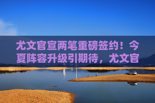 尤文官宣两笔重磅签约!今夏阵容升级引期待,尤文官宣两笔重磅签约 今夏阵容升级引期待