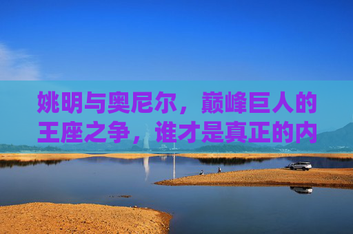 姚明与奥尼尔,巅峰巨人的王座之争,谁才是真正的内线统治者?姚明与奥尼尔,巅峰内线王座,谁为统治者?