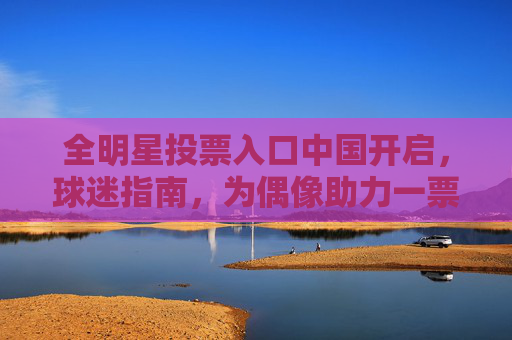 全明星投票入口中国开启，球迷指南，为偶像助力一票！全明星投票入口中国开启，为偶像助力一票！