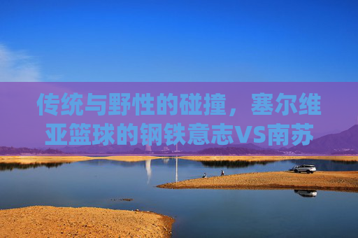 传统与野性的碰撞，塞尔维亚篮球的钢铁意志VS南苏丹的青春风暴，传统与野性的碰撞，塞尔维亚钢铁意志VS南苏丹青春风暴