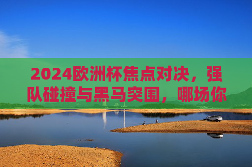 2024欧洲杯焦点对决，强队碰撞与黑马突围，哪场你最期待？2024欧洲杯焦点对决，强队碰撞与黑马突围，哪场你最期待？