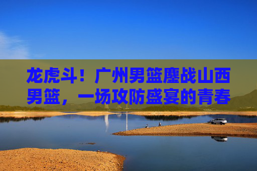 龙虎斗!广州男篮鏖战山西男篮,一场攻防盛宴的青春与经验碰撞,龙虎斗!广州山西男篮青春与经验攻防鏖战