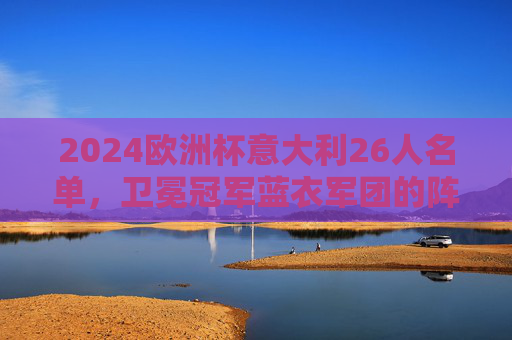 2024欧洲杯意大利26人名单，卫冕冠军蓝衣军团的阵容密码与争冠底气，2024欧洲杯卫冕冠军意大利26人名单，蓝衣军团的阵容密码与争冠底气