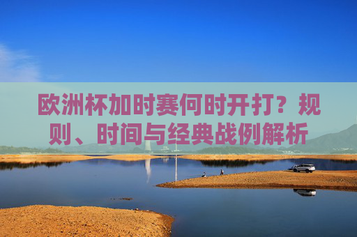 欧洲杯加时赛何时开打?规则、时间与经典战例解析
