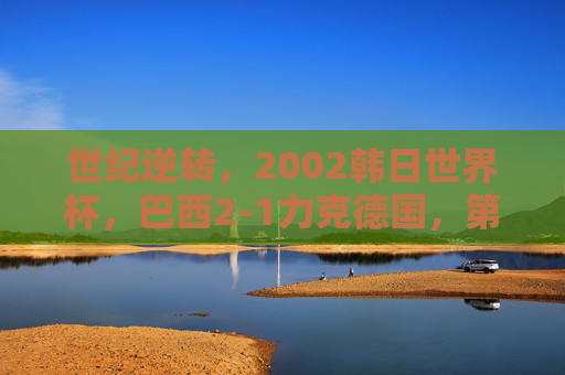 世纪逆转，2002韩日世界杯，巴西2-1力克德国，第五次加冕王座，世纪逆转！巴西2-1力克德国第五次加冕世界杯王座