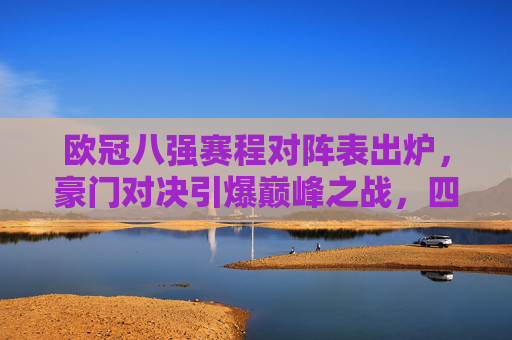 欧冠八强赛程对阵表出炉,豪门对决引爆巅峰之战,四大看点解析,欧冠八强赛程出炉,豪门对决引爆巅峰,四大看点解析
