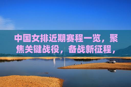 中国女排近期赛程一览，聚焦关键战役，备战新征程，中国女排赛程聚焦关键战役 备战新征程