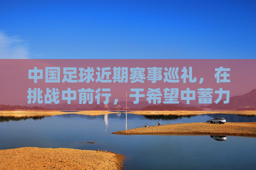 中国足球近期赛事巡礼，在挑战中前行，于希望中蓄力，中国足球赛事巡礼，挑战中前行，希望中蓄力