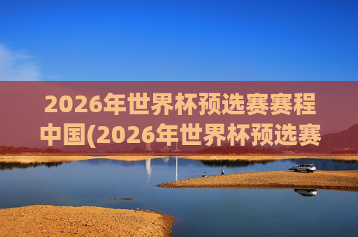 2026年世界杯预选赛赛程中国(2026年世界杯预选赛赛程表)