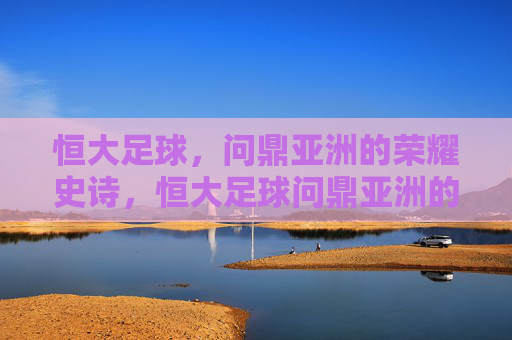 恒大足球,问鼎亚洲的荣耀史诗,恒大足球问鼎亚洲的荣耀史诗