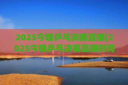 2025今晚乒乓决赛直播(2025今晚乒乓决赛直播时间)2025今晚乒乓决赛直播时间