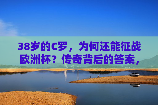 38岁的C罗,为何还能征战欧洲杯?传奇背后的答案,38岁C罗征战欧洲杯,传奇不老的秘密