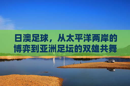日澳足球，从太平洋两岸的博弈到亚洲足坛的双雄共舞，日澳足球，太平洋博弈到亚洲双雄共舞