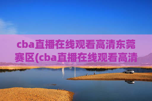 cba直播在线观看高清东莞赛区(cba直播在线观看高清cctv5)