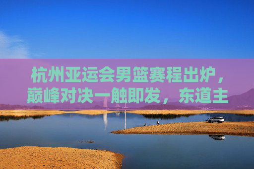 杭州亚运会男篮赛程出炉,巅峰对决一触即发,东道主中国男篮剑指金牌,杭州亚运会男篮赛程出炉,中国男篮剑指金牌,巅峰对决一触即发