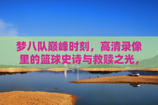 梦八队巅峰时刻，高清录像里的篮球史诗与救赎之光，梦八队巅峰时刻，高清录像里的篮球史诗与救赎之光