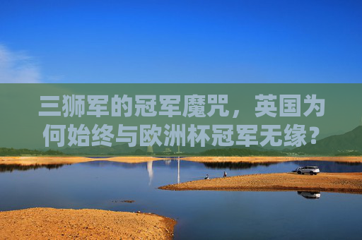 三狮军的冠军魔咒,英国为何始终与欧洲杯冠军无缘?三狮军欧洲杯冠军魔咒,英国为何始终无缘?