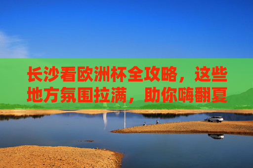 长沙看欧洲杯全攻略，这些地方氛围拉满，助你嗨翻夏夜！长沙看欧洲杯全攻略，氛围拉满嗨翻夏夜