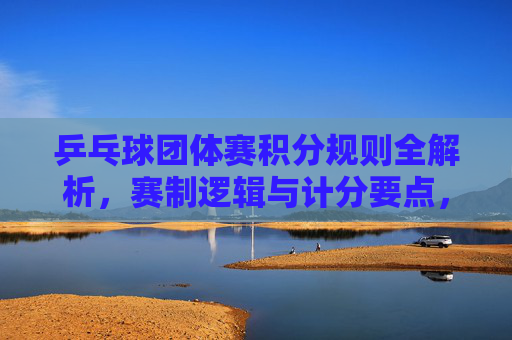 乒乓球团体赛积分规则全解析,赛制逻辑与计分要点,乒乓球团体赛积分规则与赛制计分全解析