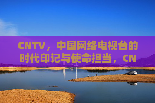 CNTV，中国网络电视台的时代印记与使命担当，CNTV，时代印记与使命担当