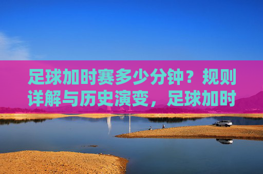 足球加时赛多少分钟？规则详解与历史演变，足球加时赛时长、规则详解及历史演变