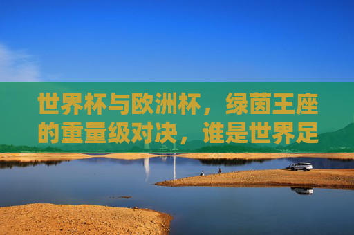 世界杯与欧洲杯，绿茵王座的重量级对决，谁是世界足球的终极荣光？世界杯vs欧洲杯，绿茵王座的终极荣光之战