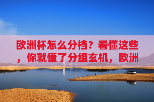 欧洲杯怎么分档？看懂这些，你就懂了分组玄机，欧洲杯分档，解密分组玄机